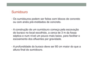 Sumidouro
• Os sumidouros podem ser feitos com blocos de concreto
ou com anéis pré-moldados de concreto.
• A construção de um sumidouro começa pela escavação
do buraco no local escolhido, a cerca de 3 m da fossa
séptica e num nível um pouco mais baixo, para facilitar o
escoamento dos efluentes por gravidade.
• A profundidade do buraco deve ser 80 cm maior do que a
altura final do sumidouro.
 