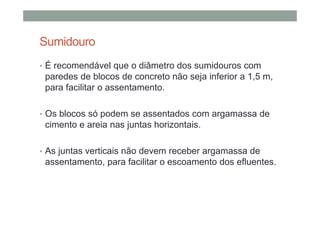Sumidouro
• É recomendável que o diâmetro dos sumidouros com
paredes de blocos de concreto não seja inferior a 1,5 m,
para facilitar o assentamento.
• Os blocos só podem se assentados com argamassa de
cimento e areia nas juntas horizontais.
• As juntas verticais não devem receber argamassa de
assentamento, para facilitar o escoamento dos efluentes.
 