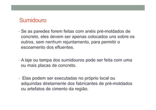 Sumidouro
• Se as paredes forem feitas com anéis pré-moldados de
concreto, eles devem ser apenas colocados uns sobre os
outros, sem nenhum rejuntamento, para permitir o
escoamento dos efluentes.
• A laje ou tampa dos sumidouros pode ser feita com uma
ou mais placas de concreto.
• Elas podem ser executadas no próprio local ou
adquiridas diretamente dos fabricantes de pré-moldados
ou artefatos de cimento da região.
 