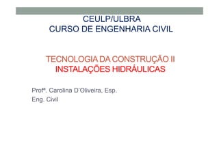 TECNOLOGIA DA CONSTRUÇÃO II
INSTALAÇÕES HIDRÁULICAS
Profª. Carolina D’Oliveira, Esp.
Eng. Civil
CEULP/ULBRA
CURSO DE ENGENHARIA CIVIL
 