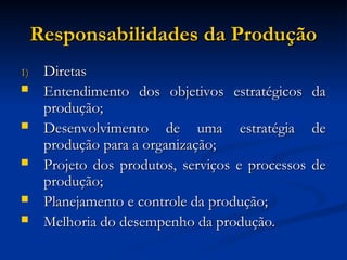 Responsabilidades da Produção
Responsabilidades da Produção
1)
1) Diretas
Diretas
 Entendimento dos objetivos estratégicos da
Entendimento dos objetivos estratégicos da
produção;
produção;
 Desenvolvimento de uma estratégia de
Desenvolvimento de uma estratégia de
produção para a organização;
produção para a organização;
 Projeto dos produtos, serviços e processos de
Projeto dos produtos, serviços e processos de
produção;
produção;
 Planejamento e controle da produção;
Planejamento e controle da produção;
 Melhoria do desempenho da produção.
Melhoria do desempenho da produção.
 
