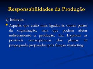 Responsabilidades da Produção
Responsabilidades da Produção
2) Indiretas
2) Indiretas
 Aquelas que estão mais ligadas às outras partes
Aquelas que estão mais ligadas às outras partes
da organização, mas que podem afetar
da organização, mas que podem afetar
indiretamente a produção. Ex: Explorar as
indiretamente a produção. Ex: Explorar as
possíveis conseqüências dos planos de
possíveis conseqüências dos planos de
propaganda preparados pela função marketing.
propaganda preparados pela função marketing.
 