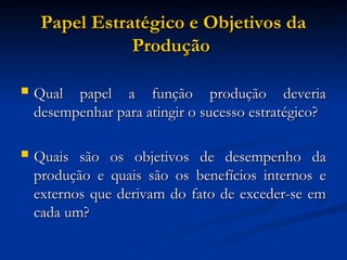 Papel Estratégico e Objetivos da
Papel Estratégico e Objetivos da
Produção
Produção
 Qual papel a função produção deveria
Qual papel a função produção deveria
desempenhar para atingir o sucesso estratégico?
desempenhar para atingir o sucesso estratégico?
 Quais são os objetivos de desempenho da
Quais são os objetivos de desempenho da
produção e quais são os benefícios internos e
produção e quais são os benefícios internos e
externos que derivam do fato de exceder-se em
externos que derivam do fato de exceder-se em
cada um?
cada um?
 