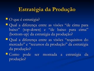 Estratégia da Produção
Estratégia da Produção
 O que é estratégia?
O que é estratégia?
 Qual a diferença entre as visões “de cima para
Qual a diferença entre as visões “de cima para
baixo” (top-down) e “de baixo para cima”
baixo” (top-down) e “de baixo para cima”
(bottom-up) da estratégia da produção?
(bottom-up) da estratégia da produção?
 Qual a diferença entre as visões “requisitos do
Qual a diferença entre as visões “requisitos do
mercado” e “recursos da produção” da estratégia
mercado” e “recursos da produção” da estratégia
da produção?
da produção?
 Como pode ser montada a estratégia da
Como pode ser montada a estratégia da
produção?
produção?
 