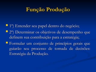 Função Produção
Função Produção
 1º) Entender seu papel dentro do negócio;
1º) Entender seu papel dentro do negócio;
 2º) Determinar os objetivos de desempenho que
2º) Determinar os objetivos de desempenho que
definem sua contribuição para a estratégia;
definem sua contribuição para a estratégia;
 Formular um conjunto de princípios gerais que
Formular um conjunto de princípios gerais que
guiarão seu processo de tomada de decisões:
guiarão seu processo de tomada de decisões:
Estratégia da Produção.
Estratégia da Produção.
 
