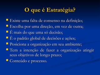 O que é Estratégia?
O que é Estratégia?
 Existe uma falta de consenso na definição;
Existe uma falta de consenso na definição;
 Escolha por uma direção, em vez de outra;
Escolha por uma direção, em vez de outra;
 É mais do que uma só decisão;
É mais do que uma só decisão;
 É o padrão global de decisões e ações;
É o padrão global de decisões e ações;
 Posiciona a organização em seu ambiente;
Posiciona a organização em seu ambiente;
 Tem a intenção de fazer a organização atingir
Tem a intenção de fazer a organização atingir
seus objetivos de longo prazo;
seus objetivos de longo prazo;
 Conteúdo e processo.
Conteúdo e processo.
 