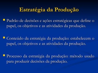 Estratégia da Produção
Estratégia da Produção
 Padrão de decisões e ações estratégicas que define o
Padrão de decisões e ações estratégicas que define o
papel, os objetivos e as atividades da produção.
papel, os objetivos e as atividades da produção.
 Conteúdo da estratégia da produção: estabelecem o
Conteúdo da estratégia da produção: estabelecem o
papel, os objetivos e as atividades da produção.
papel, os objetivos e as atividades da produção.
 Processo da estratégia da produção: método usado
Processo da estratégia da produção: método usado
para produzir decisões da produção.
para produzir decisões da produção.
 