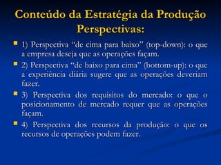 Conteúdo da Estratégia da Produção
Conteúdo da Estratégia da Produção
Perspectivas:
Perspectivas:
 1) Perspectiva “de cima para baixo” (top-down): o que
1) Perspectiva “de cima para baixo” (top-down): o que
a empresa deseja que as operações façam.
a empresa deseja que as operações façam.
 2) Perspectiva “de baixo para cima” (bottom-up): o que
2) Perspectiva “de baixo para cima” (bottom-up): o que
a experiência diária sugere que as operações deveriam
a experiência diária sugere que as operações deveriam
fazer.
fazer.
 3) Perspectiva dos requisitos do mercado: o que o
3) Perspectiva dos requisitos do mercado: o que o
posicionamento de mercado requer que as operações
posicionamento de mercado requer que as operações
façam.
façam.
 4) Perspectiva dos recursos da produção: o que os
4) Perspectiva dos recursos da produção: o que os
recursos de operações podem fazer.
recursos de operações podem fazer.
 