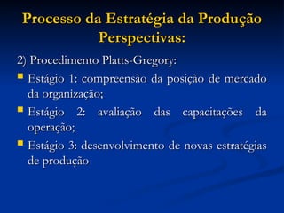 Processo da Estratégia da Produção
Processo da Estratégia da Produção
Perspectivas:
Perspectivas:
2) Procedimento Platts-Gregory:
2) Procedimento Platts-Gregory:
 Estágio 1: compreensão da posição de mercado
Estágio 1: compreensão da posição de mercado
da organização;
da organização;
 Estágio 2: avaliação das capacitações da
Estágio 2: avaliação das capacitações da
operação;
operação;
 Estágio 3: desenvolvimento de novas estratégias
Estágio 3: desenvolvimento de novas estratégias
de produção
de produção
 