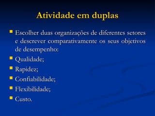 Atividade em duplas
Atividade em duplas
 Escolher duas organizações de diferentes setores
Escolher duas organizações de diferentes setores
e descrever comparativamente os seus objetivos
e descrever comparativamente os seus objetivos
de desempenho:
de desempenho:
 Qualidade;
Qualidade;
 Rapidez;
Rapidez;
 Confiabilidade;
Confiabilidade;
 Flexibilidade;
Flexibilidade;
 Custo.
Custo.
 