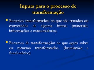 Inputs para o processo de
Inputs para o processo de
transformação
transformação
 Recursos transformados: os que são tratados ou
Recursos transformados: os que são tratados ou
convertidos de alguma forma. (materiais,
convertidos de alguma forma. (materiais,
informações e consumidores)
informações e consumidores)
 Recursos de transformação: os que agem sobre
Recursos de transformação: os que agem sobre
os recursos transformados. (instalações e
os recursos transformados. (instalações e
funcionários)
funcionários)
 