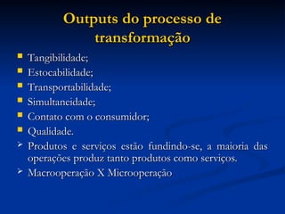 Outputs do processo de
Outputs do processo de
transformação
transformação
 Tangibilidade;
Tangibilidade;
 Estocabilidade;
Estocabilidade;
 Transportabilidade;
Transportabilidade;
 Simultaneidade;
Simultaneidade;
 Contato com o consumidor;
Contato com o consumidor;
 Qualidade.
Qualidade.
 Produtos e serviços estão fundindo-se, a maioria das
Produtos e serviços estão fundindo-se, a maioria das
operações produz tanto produtos como serviços.
operações produz tanto produtos como serviços.
 Macrooperação X Microoperação
Macrooperação X Microoperação
 