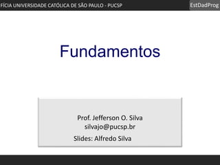 EstDadProg
Prof. Jefferson O. Silva
silvajo@pucsp.br
IFÍCIA UNIVERSIDADE CATÓLICA DE SÃO PAULO - PUCSP
Fundamentos
Slides: Alfredo Silva
 