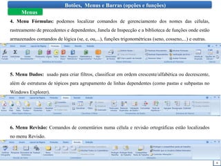 6
Botões, Menus e Barras (opções e funções)
Menus
4. Menu Fórmulas: podemos localizar comandos de gerenciamento dos nomes das células,
rastreamento de precedentes e dependentes, Janela de Inspecção e a biblioteca de funções onde estão
armazenados comandos de lógica (se, e, ou,...), funções trigonométricas (seno, cosseno,...) e outras.
5. Menu Dados: usado para criar filtros, classificar em ordem crescente/alfabética ou decrescente,
além de estruturas de tópicos para agrupamento de linhas dependentes (como pastas e subpastas no
Windows Explorer).
6. Menu Revisão: Comandos de comentários numa célula e revisão ortográficas estão localizados
no menu Revisão.
 