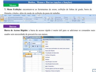 7
Botões, Menus e Barras (opções e funções)
Menus
7. Menu Exibição: encontram-se as ferramentas de zoom, exibição de linhas de grade, barra de
fórmula e títulos, além do modo de exibição da pasta de trabalho.
Barras
Barra de Acesso Rápido: a barra de acesso rápido é muito útil para se adicionar os comandos mais
usados sem necessidade de procurá-los nos menus.
 