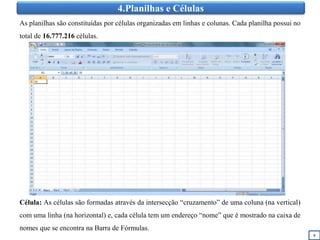 4.Planilhas e Células
8
As planilhas são constituídas por células organizadas em linhas e colunas. Cada planilha possui no
total de 16.777.216 células.
Célula: As células são formadas através da intersecção “cruzamento” de uma coluna (na vertical)
com uma linha (na horizontal) e, cada célula tem um endereço “nome” que é mostrado na caixa de
nomes que se encontra na Barra de Fórmulas.
 