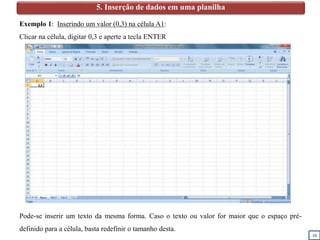 10
5. Inserção de dados em uma planilha
Exemplo 1: Inserindo um valor (0,3) na célula A1:
Clicar na célula, digitar 0,3 e aperte a tecla ENTER
Pode-se inserir um texto da mesma forma. Caso o texto ou valor for maior que o espaço pré-
definido para a célula, basta redefinir o tamanho desta.
0,3
 