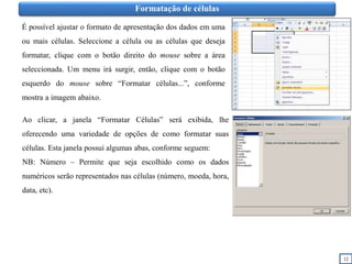 Formatação de células
É possível ajustar o formato de apresentação dos dados em uma
ou mais células. Seleccione a célula ou as células que deseja
formatar, clique com o botão direito do mouse sobre a área
seleccionada. Um menu irá surgir, então, clique com o botão
esquerdo do mouse sobre “Formatar células...”, conforme
mostra a imagem abaixo.
Ao clicar, a janela “Formatar Células” será exibida, lhe
oferecendo uma variedade de opções de como formatar suas
células. Esta janela possui algumas abas, conforme seguem:
NB: Número – Permite que seja escolhido como os dados
numéricos serão representados nas células (número, moeda, hora,
data, etc).
12
 