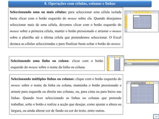 15
8. Operações com células, colunas e linhas
Seleccionando uma ou mais células: para seleccionar uma célula isolada
basta clicar com o botão esquerdo do mouse sobre ela. Quando desejamos
seleccionar mais de uma célula, devemos clicar com o botão esquerdo do
mouse sobre a primeira célula, manter o botão pressionado e arrastar o mouse
sobre a planilha até a última célula que pretendemos seleccionar. O Excel
destaca as células seleccionadas e para finalizar basta soltar o botão do mouse.
Selecionando uma linha ou coluna: clicar com o botão
esquerdo do mouse sobre o nome da linha ou coluna.
Selecionando múltiplas linhas ou colunas: clique com o botão esquerdo do
mouse sobre o nome da linha ou coluna, mantenha o botão pressionado e
arraste para esquerda ou direita nas colunas, ou, para cima ou para baixo nas
linhas. Quando tiver seleccionado as linhas ou colunas que pretende
trabalhar, solte o botão e realize a acção que desejar, como ajustar a altura ou
largura, ou ainda alterar cor de fundo ou cor do texto, entre outras.
 