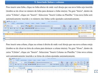 16
9. Inserindo linhas e colunas
Para inserir uma linha, clique na linha abaixo de onde você deseja que sua nova linha seja inserida
(lembre-se de clicar no número da linha para destacar a linha inteira). Na guia "Início", dentro da
caixa "Células", clique em "Inserir". Seleccione "Inserir Linhas na Planilha." Uma nova linha será
automaticamente inserida e os números das linhas serão ajustados automaticamente.
Para inserir uma coluna, clique na coluna à direita de onde você deseja que sua nova coluna esteja
(lembre-se de clicar na letra da coluna para destacar a coluna inteira). Na guia "Home", dentro da
caixa "Células", clique em "Inserir". Seleccione "Inserir Colunas na Planilha." Uma nova coluna
será automaticamente inserida e as letras da coluna ajustadas automaticamente.
 