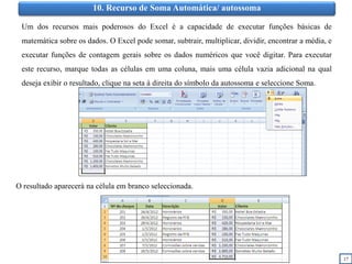 17
10. Recurso de Soma Automática/ autossoma
Um dos recursos mais poderosos do Excel é a capacidade de executar funções básicas de
matemática sobre os dados. O Excel pode somar, subtrair, multiplicar, dividir, encontrar a média, e
executar funções de contagem gerais sobre os dados numéricos que você digitar. Para executar
este recurso, marque todas as células em uma coluna, mais uma célula vazia adicional na qual
deseja exibir o resultado, clique na seta à direita do símbolo da autossoma e seleccione Soma.
O resultado aparecerá na célula em branco seleccionada.
 