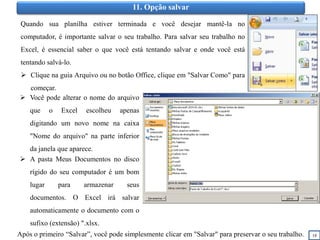 18
11. Opção salvar
Quando sua planilha estiver terminada e você desejar mantê-la no
computador, é importante salvar o seu trabalho. Para salvar seu trabalho no
Excel, é essencial saber o que você está tentando salvar e onde você está
tentando salvá-lo.
 Clique na guia Arquivo ou no botão Office, clique em "Salvar Como" para
começar.
 A pasta Meus Documentos no disco
rígido do seu computador é um bom
lugar para armazenar seus
documentos. O Excel irá salvar
automaticamente o documento com o
sufixo (extensão) ".xlsx.
Após o primeiro “Salvar”, você pode simplesmente clicar em "Salvar" para preservar o seu trabalho.
 Você pode alterar o nome do arquivo
que o Excel escolheu apenas
digitando um novo nome na caixa
"Nome do arquivo" na parte inferior
da janela que aparece.
 