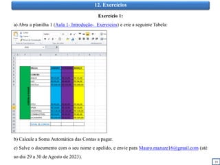 19
12. Exercícios
Exercício 1:
a) Abra a planilha 1 (Aula 1- Introdução- Exercicios) e crie a seguinte Tabela:
b) Calcule a Soma Automática das Contas a pagar.
c) Salve o documento com o seu nome e apelido, e envie para Mauro.mazuze16@gmail.com (até
ao dia 29 a 30 de Agosto de 2023).
 