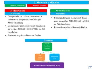 3. Materiais e Métodos
• Computador ou celular com acesso a
internet e o programa Zoom/Google
Meets instalado;
• Computador com o Microsoft Excel com
as versões 2010/2013/2016/2019 ou 360
instaladas.
• Pastas de arquivo e Bases de Dados.
ii
Métodos
Inicio do
Curso Excel
Avançado
Aulas
Teóricas
(20%)
Aulas Praticas
(80%)
Exame: (11 de Setembro de 2023)
Materiais
Modelo Presencial Modelo Online
Materiais
• Computador com o Microsoft Excel
com as versões 2010/2013/2016/2019
ou 360 instaladas.
• Pastas de arquivo e Bases de Dados.
Modelo Online Modelo Presencial
 