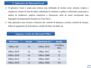 2
2. Aplicações do Microsoft Excel
 O aplicativo Excel é usado para realizar uma infinidade de tarefas como: cálculos simples e
complexos, criação de lista de dados, elaboração de relatórios e gráficos sofisticados, projecções e
análise de tendências, análises estatísticas e financeiras, além de trazer incorporado uma
linguagem de programação baseada em Visual Basic.
 Suas aplicações mais comuns e rotineiras são: controle de despesas e receitas, controle de estoque,
folhas de pagamento de funcionários, criação de banco de dados etc.
Windows Versão Macintosh Os Versão
Office 365 16 Office 2016
14 (Office
365)
Office 2019 16 Office 2011 14
Office 2016 16 Office 2008 12
Office 2013 15 Office 2003 11
Office 2010 14 Office 2000 9.0
Algumas versões do Microsoft Office
 
