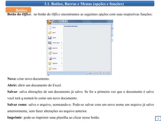 3.1. Botões, Barras e Menus (opções e funções)
4
Botão do Office: no botão do Office encontramos as seguintes opções com suas respectivas funções:
Novo: criar novo documento.
Abrir: abrir um documento do Excel.
Salvar: salva alterações de um documento já salvo. Se for a primeira vez que o documento é salvo
você terá q nomeá-lo como um novo documento.
Salvar como: salva o arquivo, nomeando-o. Pode-se salvar com um novo nome um arquivo já salvo
anteriormente, sem fazer alterações no arquivo anterior.
Imprimir: pode-se imprimir uma planilha ao clicar nesse botão.
Botões
 