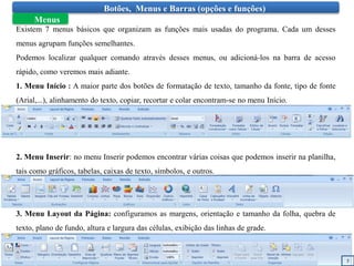 Botões, Menus e Barras (opções e funções)
Menus
Existem 7 menus básicos que organizam as funções mais usadas do programa. Cada um desses
menus agrupam funções semelhantes.
Podemos localizar qualquer comando através desses menus, ou adicioná-los na barra de acesso
rápido, como veremos mais adiante.
1. Menu Início : A maior parte dos botões de formatação de texto, tamanho da fonte, tipo de fonte
(Arial,...), alinhamento do texto, copiar, recortar e colar encontram-se no menu Início.
2. Menu Inserir: no menu Inserir podemos encontrar várias coisas que podemos inserir na planilha,
tais como gráficos, tabelas, caixas de texto, símbolos, e outros.
3. Menu Layout da Página: configuramos as margens, orientação e tamanho da folha, quebra de
texto, plano de fundo, altura e largura das células, exibição das linhas de grade.
5
 