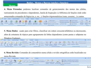 6
Botões, Menus e Barras (opções e funções)
Menus
4. Menu Fórmulas: podemos localizar comandos de gerenciamento dos nomes das células,
rastreamento de precedentes e dependentes, Janela de Inspecção e a biblioteca de funções onde estão
armazenados comandos de lógica (se, e, ou,...), funções trigonométricas (seno, cosseno,...) e outras.
5. Menu Dados: usado para criar filtros, classificar em ordem crescente/alfabética ou decrescente,
além de estruturas de tópicos para agrupamento de linhas dependentes (como pastas e subpastas no
Windows Explorer).
6. Menu Revisão: Comandos de comentários numa célula e revisão ortográficas estão localizados no
menu Revisão.
 
