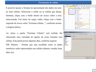 Formatação de células
É possível ajustar o formato de apresentação dos dados em uma
ou mais células. Seleccione a célula ou as células que deseja
formatar, clique com o botão direito do mouse sobre a área
seleccionada. Um menu irá surgir, então, clique com o botão
esquerdo do mouse sobre “Formatar células...”, conforme mostra
a imagem abaixo.
Ao clicar, a janela “Formatar Células” será exibida, lhe
oferecendo uma variedade de opções de como formatar suas
células. Esta janela possui algumas abas, conforme seguem:
NB: Número – Permite que seja escolhido como os dados
numéricos serão representados nas células (número, moeda, hora,
data, etc).
12
 
