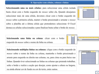 15
8. Operações com células, colunas e linhas
Seleccionando uma ou mais células: para seleccionar uma célula isolada
basta clicar com o botão esquerdo do mouse sobre ela. Quando desejamos
seleccionar mais de uma célula, devemos clicar com o botão esquerdo do
mouse sobre a primeira célula, manter o botão pressionado e arrastar o mouse
sobre a planilha até a última célula que pretendemos seleccionar. O Excel
destaca as células seleccionadas e para finalizar basta soltar o botão do mouse.
Selecionando uma linha ou coluna: clicar com o botão
esquerdo do mouse sobre o nome da linha ou coluna.
Selecionando múltiplas linhas ou colunas: clique com o botão esquerdo do
mouse sobre o nome da linha ou coluna, mantenha o botão pressionado e
arraste para esquerda ou direita nas colunas, ou, para cima ou para baixo nas
linhas. Quando tiver seleccionado as linhas ou colunas que pretende trabalhar,
solte o botão e realize a acção que desejar, como ajustar a altura ou largura,
ou ainda alterar cor de fundo ou cor do texto, entre outras.
 