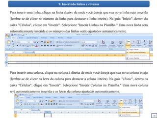 16
9. Inserindo linhas e colunas
Para inserir uma linha, clique na linha abaixo de onde você deseja que sua nova linha seja inserida
(lembre-se de clicar no número da linha para destacar a linha inteira). Na guia "Início", dentro da
caixa "Células", clique em "Inserir". Seleccione "Inserir Linhas na Planilha." Uma nova linha será
automaticamente inserida e os números das linhas serão ajustados automaticamente.
Para inserir uma coluna, clique na coluna à direita de onde você deseja que sua nova coluna esteja
(lembre-se de clicar na letra da coluna para destacar a coluna inteira). Na guia "Home", dentro da
caixa "Células", clique em "Inserir". Seleccione "Inserir Colunas na Planilha." Uma nova coluna
será automaticamente inserida e as letras da coluna ajustadas automaticamente.
 