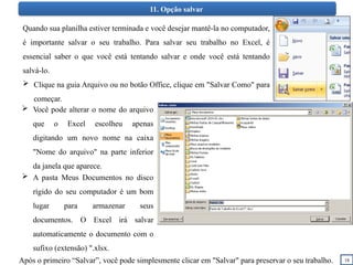 18
11. Opção salvar
Quando sua planilha estiver terminada e você desejar mantê-la no computador,
é importante salvar o seu trabalho. Para salvar seu trabalho no Excel, é
essencial saber o que você está tentando salvar e onde você está tentando
salvá-lo.
 Clique na guia Arquivo ou no botão Office, clique em "Salvar Como" para
começar.
 A pasta Meus Documentos no disco
rígido do seu computador é um bom
lugar para armazenar seus
documentos. O Excel irá salvar
automaticamente o documento com o
sufixo (extensão) ".xlsx.
Após o primeiro “Salvar”, você pode simplesmente clicar em "Salvar" para preservar o seu trabalho.
 Você pode alterar o nome do arquivo
que o Excel escolheu apenas
digitando um novo nome na caixa
"Nome do arquivo" na parte inferior
da janela que aparece.
 