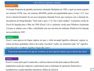 1. Breve Historial, Significado e Definição
Excel é uma palavra da língua inglesa em que o verbo to excel significa sobressair, superar os
outros em boas qualidades. Deriva do Latim “excellere” (subir, ser eminente) onde “ex” significa
“para fora de” e “cellere” significa “lugar alto, torre”.
1
É um termo relacionado com algo de excelência, de nível superior, distinto, que se destaca dos outros
Breve Historial
Significado
Definição
O Grande Programa de planilha electrónica chamado Multiplan em 1982, o qual era muito popular
em sistemas CP/M, mas, em sistemas MS-DOS, perdia em popularidade para o Lotus 1-2-3. Isso
levou a desenvolvimento de um novo programa chamado Excel, que começou com a intenção de,
nas palavras de Doug Klunder, "fazer tudo o que o 1-2-3 faz e fazer melhor". A primeira versão do
Excel foi lançada para o Mac em 1985 (Excel 1.0) e a primeira versão para Windows (numerada
2.0 para se alinhar com o Mac e distribuída com um run-time do ambiente Windows) foi lançada
em novembro de 1987.
Excel é o nome pelo qual é conhecido o software desenvolvido pela empresa Microsoft,
amplamente usado por empresas e particulares para a realização de operações financeiras e
contabilísticas usando planilhas eletrônicas (folhas de cálculo).
 