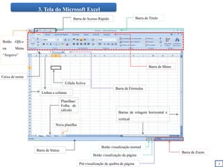 3. Tela do Microsoft Excel
Botão Office
ou Menu
“Arquivo”
Barra de Título
Célula Activa
Planilhas/
Folha de
cálculo
Barra de Menu
Barra de Fórmulas
Barra de Status
Barra de Zoom
Barra de Acesso Rápido
Linhas e colunas
Barras de rolagem horizontal e
vertical
Nova planilha
Botão visualização normal
Botão visualização da página
Pré-visualização de quebra de página
Caixa de nome
3
 