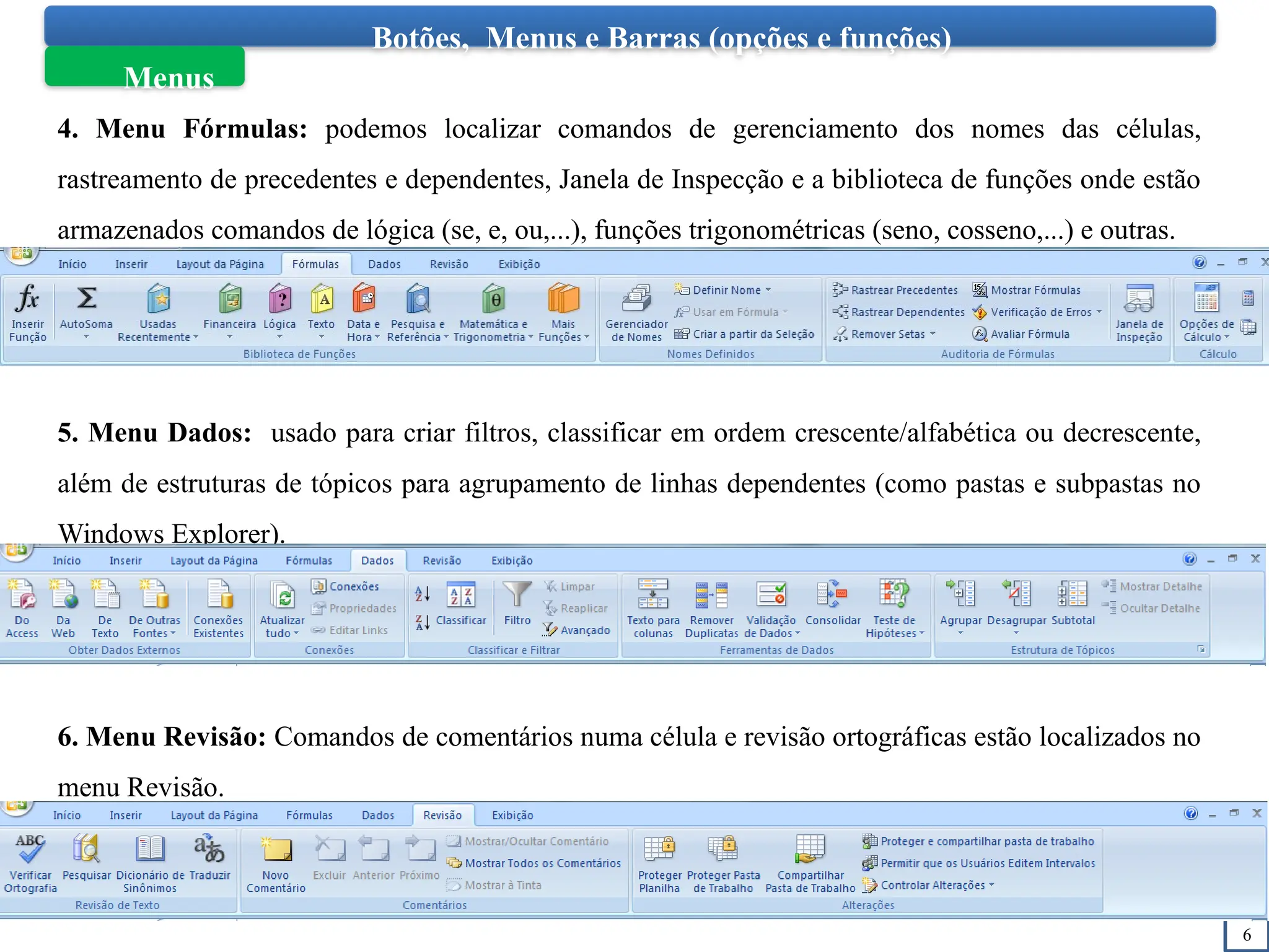 6
Botões, Menus e Barras (opções e funções)
Menus
4. Menu Fórmulas: podemos localizar comandos de gerenciamento dos nomes das células,
rastreamento de precedentes e dependentes, Janela de Inspecção e a biblioteca de funções onde estão
armazenados comandos de lógica (se, e, ou,...), funções trigonométricas (seno, cosseno,...) e outras.
5. Menu Dados: usado para criar filtros, classificar em ordem crescente/alfabética ou decrescente,
além de estruturas de tópicos para agrupamento de linhas dependentes (como pastas e subpastas no
Windows Explorer).
6. Menu Revisão: Comandos de comentários numa célula e revisão ortográficas estão localizados no
menu Revisão.
 
