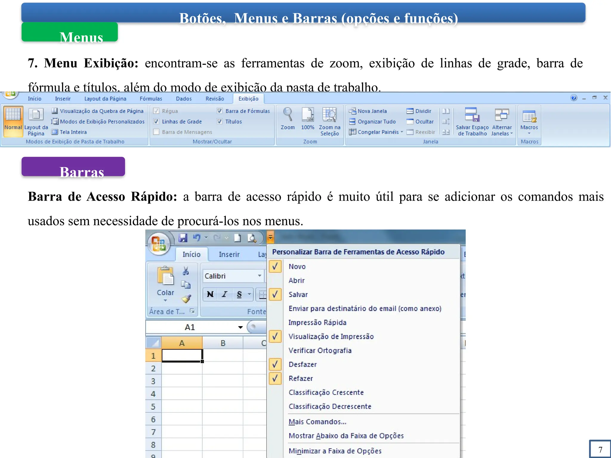 7
Botões, Menus e Barras (opções e funções)
Menus
7. Menu Exibição: encontram-se as ferramentas de zoom, exibição de linhas de grade, barra de
fórmula e títulos, além do modo de exibição da pasta de trabalho.
Barras
Barra de Acesso Rápido: a barra de acesso rápido é muito útil para se adicionar os comandos mais
usados sem necessidade de procurá-los nos menus.
 