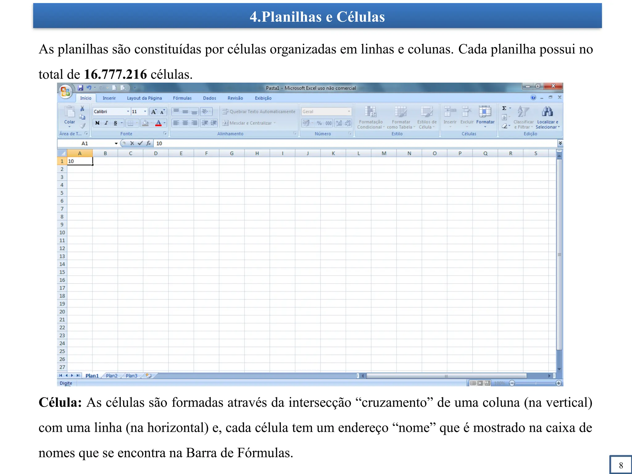 4.Planilhas e Células
8
As planilhas são constituídas por células organizadas em linhas e colunas. Cada planilha possui no
total de 16.777.216 células.
Célula: As células são formadas através da intersecção “cruzamento” de uma coluna (na vertical)
com uma linha (na horizontal) e, cada célula tem um endereço “nome” que é mostrado na caixa de
nomes que se encontra na Barra de Fórmulas.
 