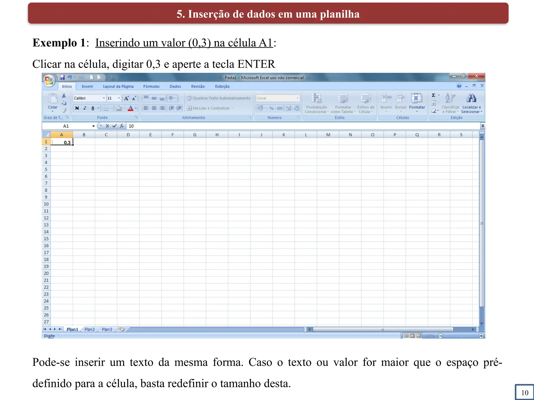 10
5. Inserção de dados em uma planilha
Exemplo 1: Inserindo um valor (0,3) na célula A1:
Clicar na célula, digitar 0,3 e aperte a tecla ENTER
Pode-se inserir um texto da mesma forma. Caso o texto ou valor for maior que o espaço pré-
definido para a célula, basta redefinir o tamanho desta.
0,3
 