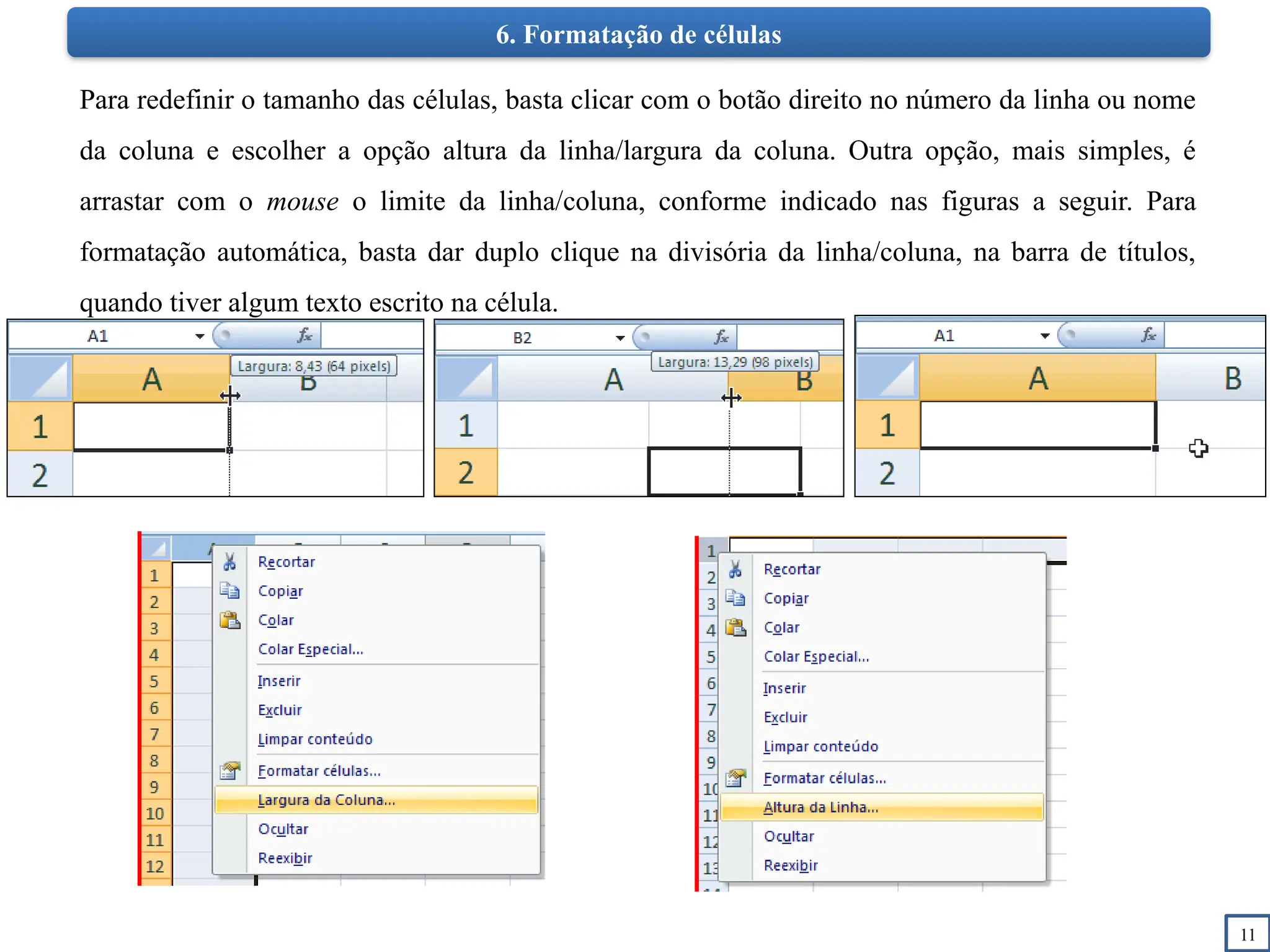 11
6. Formatação de células
Para redefinir o tamanho das células, basta clicar com o botão direito no número da linha ou nome
da coluna e escolher a opção altura da linha/largura da coluna. Outra opção, mais simples, é
arrastar com o mouse o limite da linha/coluna, conforme indicado nas figuras a seguir. Para
formatação automática, basta dar duplo clique na divisória da linha/coluna, na barra de títulos,
quando tiver algum texto escrito na célula.
 