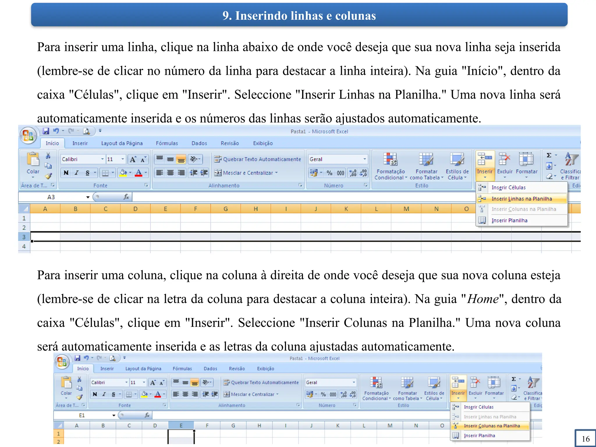 16
9. Inserindo linhas e colunas
Para inserir uma linha, clique na linha abaixo de onde você deseja que sua nova linha seja inserida
(lembre-se de clicar no número da linha para destacar a linha inteira). Na guia "Início", dentro da
caixa "Células", clique em "Inserir". Seleccione "Inserir Linhas na Planilha." Uma nova linha será
automaticamente inserida e os números das linhas serão ajustados automaticamente.
Para inserir uma coluna, clique na coluna à direita de onde você deseja que sua nova coluna esteja
(lembre-se de clicar na letra da coluna para destacar a coluna inteira). Na guia "Home", dentro da
caixa "Células", clique em "Inserir". Seleccione "Inserir Colunas na Planilha." Uma nova coluna
será automaticamente inserida e as letras da coluna ajustadas automaticamente.
 