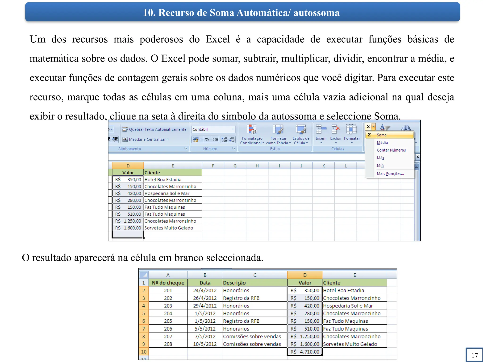 17
10. Recurso de Soma Automática/ autossoma
Um dos recursos mais poderosos do Excel é a capacidade de executar funções básicas de
matemática sobre os dados. O Excel pode somar, subtrair, multiplicar, dividir, encontrar a média, e
executar funções de contagem gerais sobre os dados numéricos que você digitar. Para executar este
recurso, marque todas as células em uma coluna, mais uma célula vazia adicional na qual deseja
exibir o resultado, clique na seta à direita do símbolo da autossoma e seleccione Soma.
O resultado aparecerá na célula em branco seleccionada.
 