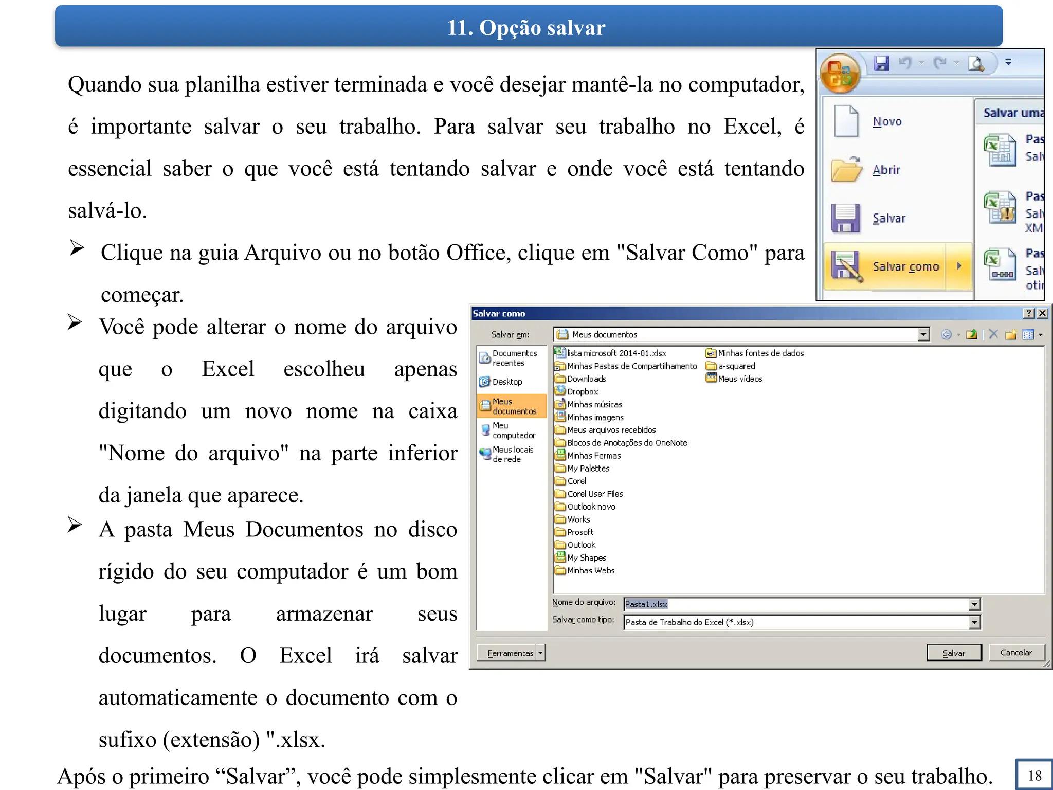 18
11. Opção salvar
Quando sua planilha estiver terminada e você desejar mantê-la no computador,
é importante salvar o seu trabalho. Para salvar seu trabalho no Excel, é
essencial saber o que você está tentando salvar e onde você está tentando
salvá-lo.
 Clique na guia Arquivo ou no botão Office, clique em "Salvar Como" para
começar.
 A pasta Meus Documentos no disco
rígido do seu computador é um bom
lugar para armazenar seus
documentos. O Excel irá salvar
automaticamente o documento com o
sufixo (extensão) ".xlsx.
Após o primeiro “Salvar”, você pode simplesmente clicar em "Salvar" para preservar o seu trabalho.
 Você pode alterar o nome do arquivo
que o Excel escolheu apenas
digitando um novo nome na caixa
"Nome do arquivo" na parte inferior
da janela que aparece.
 
