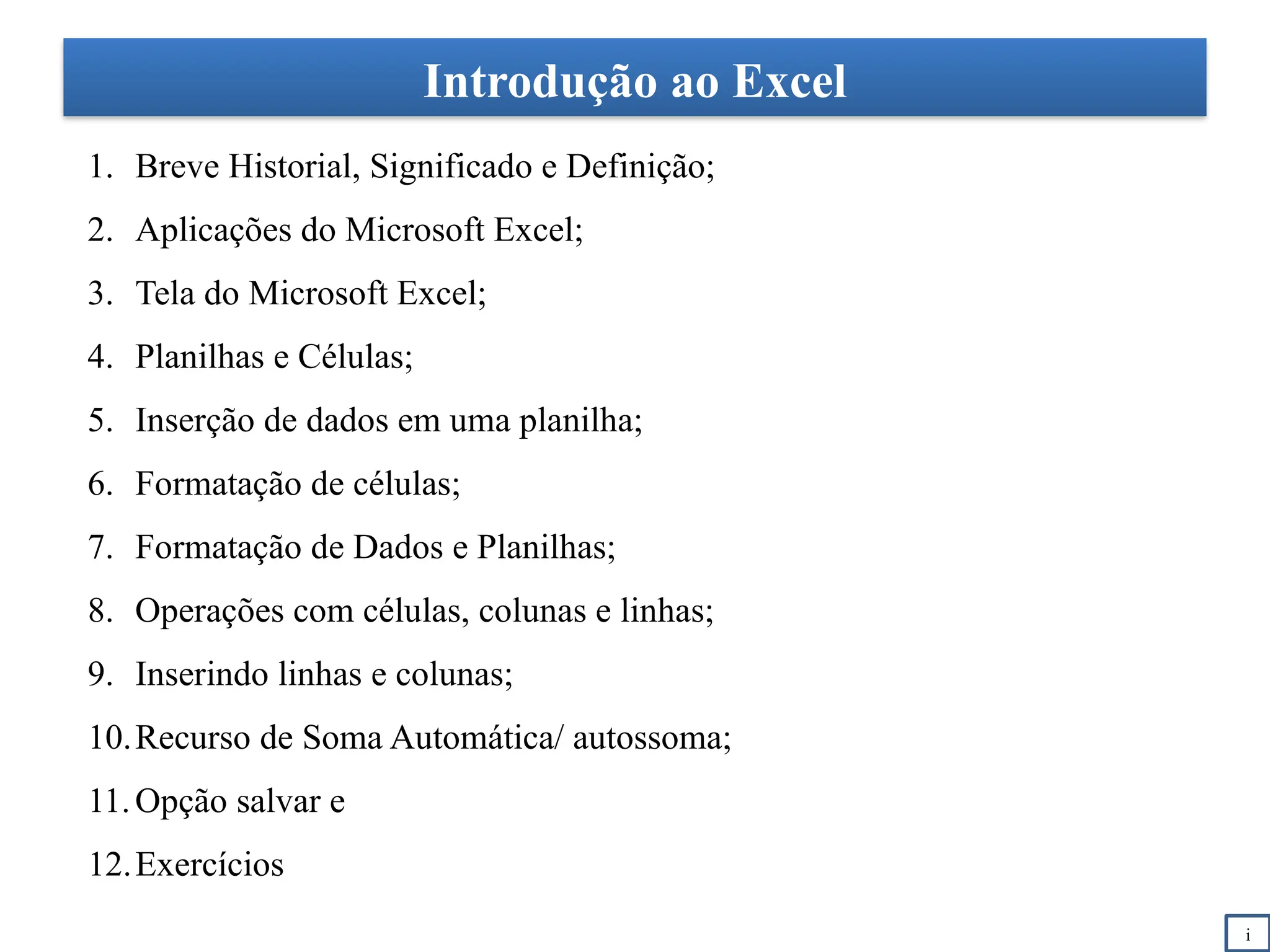 Introdução ao Excel
1. Breve Historial, Significado e Definição;
2. Aplicações do Microsoft Excel;
3. Tela do Microsoft Excel;
4. Planilhas e Células;
5. Inserção de dados em uma planilha;
6. Formatação de células;
7. Formatação de Dados e Planilhas;
8. Operações com células, colunas e linhas;
9. Inserindo linhas e colunas;
10.Recurso de Soma Automática/ autossoma;
11.Opção salvar e
12.Exercícios
i
 