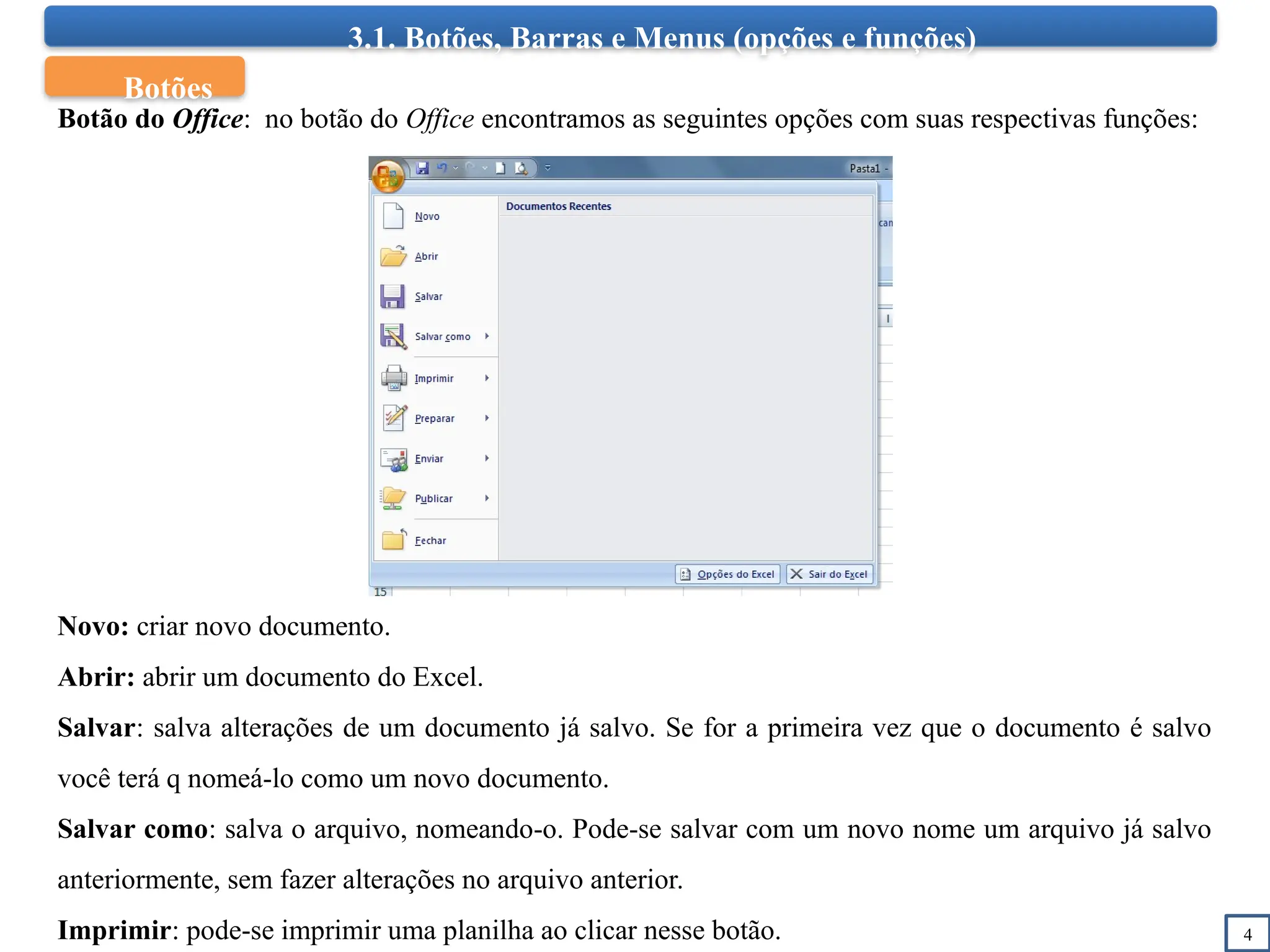 3.1. Botões, Barras e Menus (opções e funções)
4
Botão do Office: no botão do Office encontramos as seguintes opções com suas respectivas funções:
Novo: criar novo documento.
Abrir: abrir um documento do Excel.
Salvar: salva alterações de um documento já salvo. Se for a primeira vez que o documento é salvo
você terá q nomeá-lo como um novo documento.
Salvar como: salva o arquivo, nomeando-o. Pode-se salvar com um novo nome um arquivo já salvo
anteriormente, sem fazer alterações no arquivo anterior.
Imprimir: pode-se imprimir uma planilha ao clicar nesse botão.
Botões
 