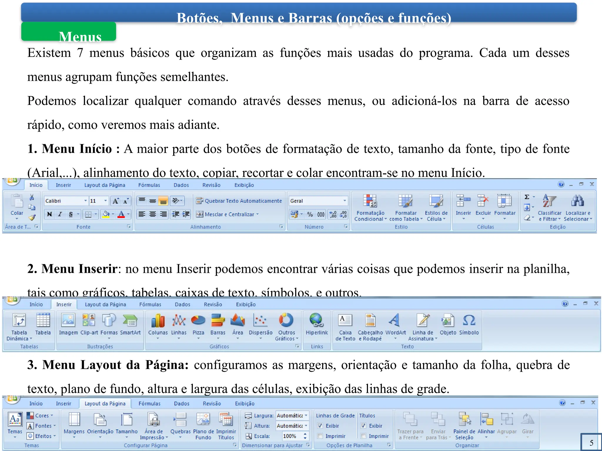 Botões, Menus e Barras (opções e funções)
Menus
Existem 7 menus básicos que organizam as funções mais usadas do programa. Cada um desses
menus agrupam funções semelhantes.
Podemos localizar qualquer comando através desses menus, ou adicioná-los na barra de acesso
rápido, como veremos mais adiante.
1. Menu Início : A maior parte dos botões de formatação de texto, tamanho da fonte, tipo de fonte
(Arial,...), alinhamento do texto, copiar, recortar e colar encontram-se no menu Início.
2. Menu Inserir: no menu Inserir podemos encontrar várias coisas que podemos inserir na planilha,
tais como gráficos, tabelas, caixas de texto, símbolos, e outros.
3. Menu Layout da Página: configuramos as margens, orientação e tamanho da folha, quebra de
texto, plano de fundo, altura e largura das células, exibição das linhas de grade.
5
 