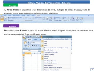 7
Botões, Menus e Barras (opções e funções)
Menus
7. Menu Exibição: encontram-se as ferramentas de zoom, exibição de linhas de grade, barra de
fórmula e títulos, além do modo de exibição da pasta de trabalho.
Barras
Barra de Acesso Rápido: a barra de acesso rápido é muito útil para se adicionar os comandos mais
usados sem necessidade de procurá-los nos menus.
 